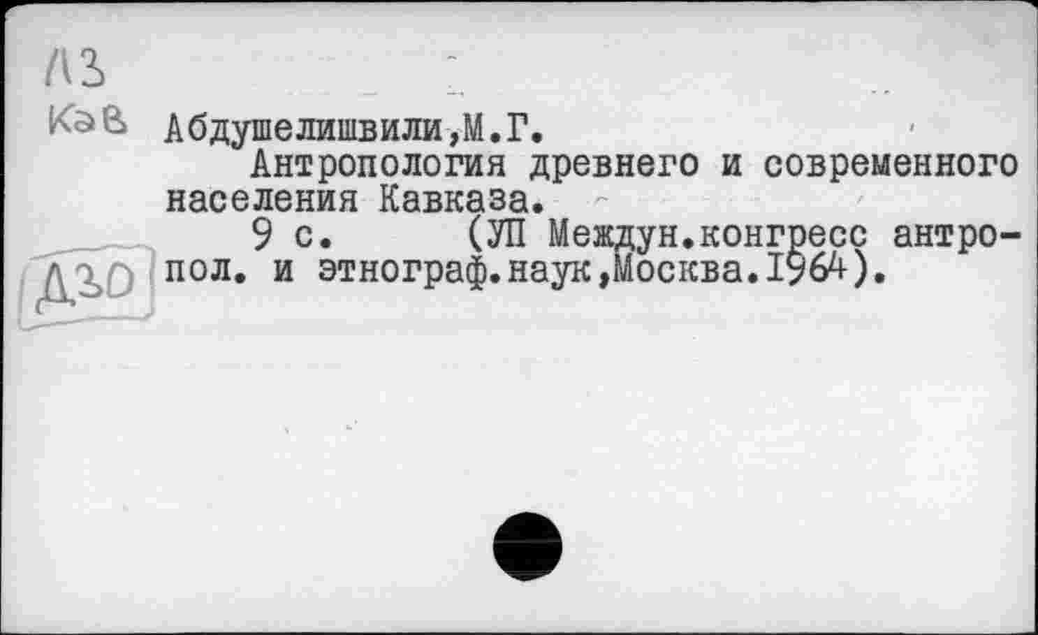 ﻿AS	1
KâB Абдушелишвили,М.Г.
Антропология древнего и современного населения Кавказа.
9с. (УП Междун.конгресс антро-пол. и этнограф.наук»Москва.І96Д).
Ai0.